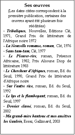 Zone de Texte: Ses œuvres
(Les dates cites correspondent  la premire publication, certaines des œuvres ayant t plusieurs fois rdites)
- Tribaliques, Nouvelles, Editions Cl, 1971, Grand Prix de littrature de l’Afrique noire 1972
- La Nouvelle romance, roman,  Cl, 1976
- Sans tam-tam, Cl, 1977
- Le Pleurer-rire, roman, Prsence Africaine, 1982, Prix Alioune Diop de littrature 1983
- Le Chercheur d’Afriques, roman, Ed. du Seuil, 1990, Grand Prix de littrature d’Afrique noire
- Sur l’autre rive, roman, Ed. du Seuil, 1992
- Le lys et le flamboyant, roman, Ed. du Seuil, 1997
- Dossier class, roman, Ed. du Seuil, 2002
- Ma grand-mre bantoue et mes anctres les Gaulois, Essai, Gallimard, 2003
